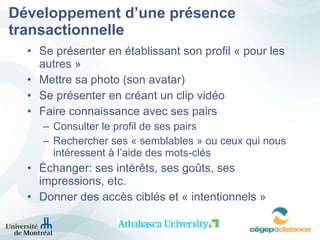 Développement d’une présence transactionnelle Se présenter en établissant son profil « pour les autres » Mettre sa photo (son avatar) Se présenter en créant un clip vidéo Faire connaissance avec ses pairs  Consulter le profil de ses pairs  Rechercher ses « semblables » ou ceux qui nous intéressent à l’aide des mots-clés Échanger: ses intérêts, ses goûts, ses impressions, etc.  Donner des accès ciblés et « intentionnels » 