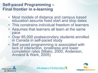 Self-paced Programming –  Final frontier in e-learning Most models of distance and campus based education assume fixed start and stop dates This constrains individual freedom of learners  Assumes that learners all learn at the same pace Over 85,000 postsecondary students enrolled in Canada in self-paced study Self paced programming is associated with lack of interaction, loneliness and lower completion rates ( Misko, 2000, Anderson, Annand & Wark, 2005)   