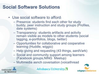 Social Software Solutions Use social software to afford : Presence: students find each other for study buddy, peer instruction and study groups (Profiles, date systems) Transparency: students artifacts and activity remain visible as models to other students (social tagging, e-portfolios, blogs, twitter) Opportunities for collaborative and cooperative learning (Huddle, wiggio) Help giving and requesting (43 things, aardVark) Social and community support among learners (Facebook groups,NING  Meetup) Multimedia asnch coversation (voicethread 