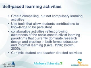 Self-paced learning activities Create compelling, but not compulsary learning activities Use tools that allow students contributions to knowledge to be persistent collaborative activities reflect growing awareness of the socio-constructivist learning paradigms that currently dominate research design and practice in both formal education and informal learning (Lave, 1996; Brown, 2005). Can mix student and teacher directed activities   