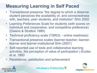 Measuring Learning in Self Paced Transactional presence “the degree to which a distance student perceives the availability of, and connectedness with, teachers, peer students, and institution” Shin 2002 Learning Preferences Scale for students (with scores on individual and cooperative, and competitive preference) (Owens & Stratton 1980) Technical proficiency scale (TSROL - online readiness) Transactional presence scales (learner-teacher; learner-learner and learner-institutional Shin (2001)   Self-reported use of tools and collaborative learning activities, the perception of value of participation ) Eccles et al. 1993 Persistence, satisfaction and achievement 
