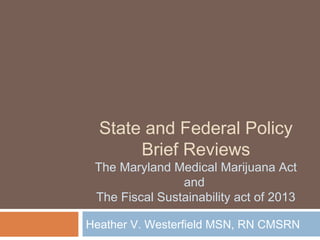 State and Federal Policy
       Brief Reviews
 The Maryland Medical Marijuana Act
                and
 The Fiscal Sustainability act of 2013

Heather V. Westerfield MSN, RN CMSRN
 