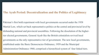 The Ayub Period: Decentralization and the Politics of Legitimacy
Pakistan’s first bold experiment with local governments occurred under the 1958
Martial Law, which set back representative politics at the central and provincial level by
disbanding national and provincial assemblies. Following the dissolution of the higher-
tier elected governments, General Ayub like the British colonialists revived local
governments as the only representative tier of government. The new local governments,
established under the Basic Democracies Ordinance, 1959 and the Municipal
Administration Ordinance 1960, comprised a hierarchical system of four linked tiers.
 