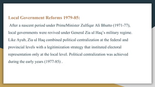 Local Government Reforms 1979-85:
After a nascent period under PrimeMinister Zulfiqar Ali Bhutto (1971-77),
local governments were revived under General Zia ul Haq’s military regime.
Like Ayub, Zia ul Haq combined political centralization at the federal and
provincial levels with a legitimization strategy that instituted electoral
representation only at the local level. Political centralization was achieved
during the early years (1977-85) .
 