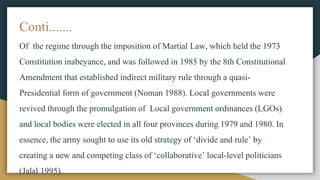 Conti.......
Of the regime through the imposition of Martial Law, which held the 1973
Constitution inabeyance, and was followed in 1985 by the 8th Constitutional
Amendment that established indirect military rule through a quasi-
Presidential form of government (Noman 1988). Local governments were
revived through the promulgation of Local government ordinances (LGOs)
and local bodies were elected in all four provinces during 1979 and 1980. In
essence, the army sought to use its old strategy of ‘divide and rule’ by
creating a new and competing class of ‘collaborative’ local-level politicians
(Jalal 1995).
 