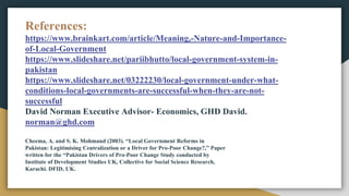 References:
https://www.brainkart.com/article/Meaning,-Nature-and-Importance-
of-Local-Government
https://www.slideshare.net/pariibhutto/local-government-system-in-
pakistan
https://www.slideshare.net/03222230/local-government-under-what-
conditions-local-governments-are-successful-when-they-are-not-
successful
David Norman Executive Advisor- Economics, GHD David.
norman@ghd.com
Cheema, A. and S. K. Mohmand (2003). “Local Government Reforms in
Pakistan: Legitimising Centralization or a Driver for Pro-Poor Change?,” Paper
written for the “Pakistan Drivers of Pro-Poor Change Study conducted by
Institute of Development Studies UK, Collective for Social Science Research,
Karachi. DFID, UK.
 