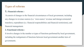 Types of reforms
1. Financial reforms :
It consist of changes to the financial circumstances of local government, including
any changes to revenue sources (i.e. ‘own-source’ revenue and intergovernmental
transfers), expenditure (i.e. financial responsibilities and financial restrictions), and
financial management.
2. Functional reforms :
It involve changes in the number or types of functions performed by local government,
including the realignment of functions between local government another tiers of
governments.
 