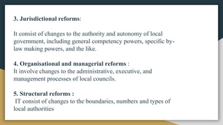 3. Jurisdictional reforms:
It consist of changes to the authority and autonomy of local
government, including general competency powers, specific by-
law making powers, and the like.
4. Organisational and managerial reforms :
It involve changes to the administrative, executive, and
management processes of local councils.
5. Structural reforms :
IT consist of changes to the boundaries, numbers and types of
local authorities
 