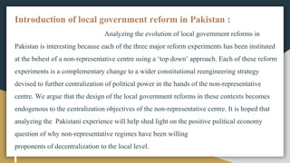 Introduction of local government reform in Pakistan :
Analyzing the evolution of local government reforms in
Pakistan is interesting because each of the three major reform experiments has been instituted
at the behest of a non-representative centre using a ‘top down’ approach. Each of these reform
experiments is a complementary change to a wider constitutional reengineering strategy
devised to further centralization of political power in the hands of the non-representative
centre. We argue that the design of the local government reforms in these contexts becomes
endogenous to the centralization objectives of the non-representative centre. It is hoped that
analyzing the Pakistani experience will help shed light on the positive political economy
question of why non-representative regimes have been willing
proponents of decentralization to the local level.
 
