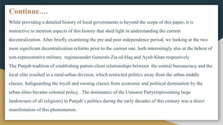 Continue….
While providing a detailed history of local governments is beyond the scope of this paper, it is
instructive to mention aspects of this history that shed light in understanding the current
decentralization. After briefly examining the pre and post independence period, we looking at the two
most significant decentralization reforms prior to the current one, both interestingly also at the behest of
non-representative military regimesunder Generals Zia-ul-Haq and Ayub Khan respectively
The Punjab tradition of establishing patron-client relationships between the central bureaucracy and the
local elite resulted in a rural-urban division, which restricted politics away from the urban middle
classes. Safeguarding the loyall and owning classes from economic and political domination by the
urban elites became colonial policy . The dominance of the Unionist Party(representing large
landowners of all religions) in Punjab’s politics during the early decades of this century was a direct
manifestation of this phenomenon.
 