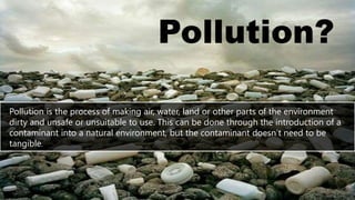 Pollution?
Pollution is the process of making air, water, land or other parts of the environment
dirty and unsafe or unsuitable to use. This can be done through the introduction of a
contaminant into a natural environment, but the contaminant doesn’t need to be
tangible.
 