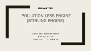 SEMINAR TOPIC
POLLUTION LESS ENGINE
(STIRLING ENGINE)
Name: Tejas Santosh Chandre
Roll No: 208106
Guide: Prof. T.G. Chavan sir
 