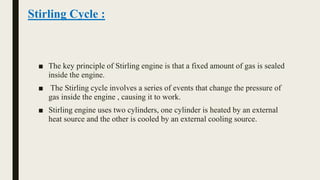 ■ The key principle of Stirling engine is that a fixed amount of gas is sealed
inside the engine.
■ The Stirling cycle involves a series of events that change the pressure of
gas inside the engine , causing it to work.
■ Stirling engine uses two cylinders, one cylinder is heated by an external
heat source and the other is cooled by an external cooling source.
Stirling Cycle :
 