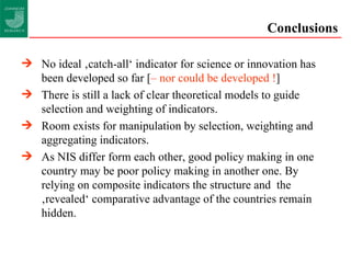 Conclusions No ideal ‚catch-all‘ indicator for science or innovation has been developed so far [ – nor could be developed ! ] There is still a lack of clear theoretical models to guide selection and weighting of indicators. Room exists for manipulation by selection, weighting and aggregating indicators. As NIS differ form each other, good policy making in one country may be poor policy making in another one. By relying on composite indicators the structure and  the ‚revealed‘ comparative advantage of the countries remain hidden. 