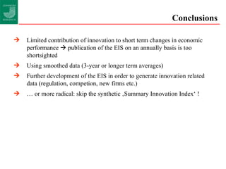 Conclusions Limited contribution of innovation to short term changes in economic performance    publication of the EIS on an annually basis is too shortsighted Using smoothed data (3-year or longer term averages) Further development of the EIS in order to generate innovation related  data (regulation, competion, new firms etc.) …  or more radical: skip the synthetic ‚Summary Innovation Index‘ ! 