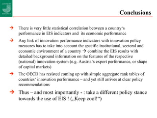 Conclusions There is very little statistical correlation between a country‘s performance in EIS indicators and  its economic performance Any link of innovation performance indicators with innovation policy measures has to take into account the specific institutional, sectoral and economic environment of a country    combine the EIS results with detailed background information on the features of the respective (national) innovation system (e.g. Austria‘s export performance, or shape of capital markets) The OECD has resisted coming up with simple aggregate rank tables of countries‘ innovation performance – and yet still arrives at clear policy recommendations Thus – and most importantly - : take a different policy stance towards the use of EIS ! („Keep cool!“) 