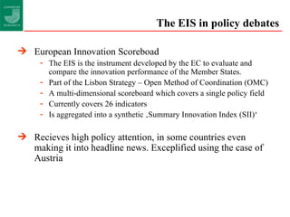 The EIS in policy debates European Innovation Scoreboad The EIS is the instrument developed by the EC to evaluate and compare the innovation performance of the Member States. Part of the Lisbon Strategy – Open Method of Coordination (OMC) A multi-dimensional scoreboard which covers a single policy field Currently covers 26 indicators Is aggregated into a synthetic ‚Summary Innovation Index (SII)‘ Recieves high policy attention, in some countries even making it into headline news. Exceplified using the case of Austria 