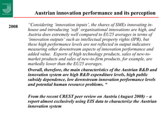 Austrian innovation performance and its perception  “ Considering ‘innovation inputs’, the shares of SMEs innovating in-house and introducing ‘soft’ organisational innovations are high, and Austria does extremely well compared to EU25 averages in terms of ‘innovation outputs’ such as intellectual property rights (IPR), but these high performance levels are not reflected in output indicators measuring other downstream aspects of innovation performance and added value.  Exports of high technology products, sales of new-to-market products and sales of new-to-firm products, for example, are markedly lower than the EU25 averages. Overall, therefore, the main characteristics of the Austrian R&D and innovation system are high R&D expenditure levels, high public subsidy dependence, low downstream innovation performance levels and potential human resource problems. “ From the recent CREST peer review on Austria (August 2008) – a report almost exclusively using EIS data to characterize the Austrian innovation system 2008 