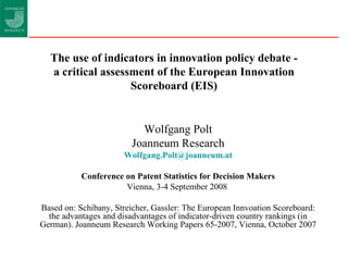 The use of indicators in innovation policy debate - a critical assessment of the European Innovation Scoreboard (EIS) Wolfgang Polt Joanneum Research [email_address] Conference on Patent Statistics for Decision Makers Vienna, 3-4 September 2008   Based on: Schibany, Streicher, Gassler: The European Innvoation Scoreboard: the advantages and disadvantages of indicator-driven country rankings (in German). Joanneum Research Working Papers 65-2007, Vienna, October 2007 