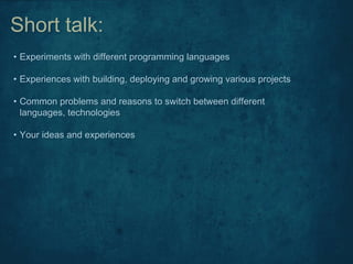 • Experiments with different programming languages
• Experiences with building, deploying and growing various projects
• Common problems and reasons to switch between different
languages, technologies
• Your ideas and experiences