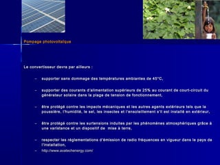 Pompage photovoltaïquePompage photovoltaïque
Le convertisseur devra par ailleurs :Le convertisseur devra par ailleurs :
– supporter sans dommage des températures ambiantes de 45°C,supporter sans dommage des températures ambiantes de 45°C,
– supporter des courants dsupporter des courants d ’’alimentation supérieurs de 25% au courant de court-circuit dualimentation supérieurs de 25% au courant de court-circuit du
générateur solaire dans la plage de tension de fonctionnement,générateur solaire dans la plage de tension de fonctionnement,
– être protégé contre les impacts mécaniques et les autres agents extérieurs tels que laêtre protégé contre les impacts mécaniques et les autres agents extérieurs tels que la
poussière, lpoussière, l’’humidité, le sel, les insectes et lhumidité, le sel, les insectes et l ’’ensoleillement sensoleillement s’’il est installé en extérieur,il est installé en extérieur,
– être protégé contre les surtensions induites par les phénomènes atmosphériques grâce àêtre protégé contre les surtensions induites par les phénomènes atmosphériques grâce à
une varistance et un dispositif de mise à terre,une varistance et un dispositif de mise à terre,
– respecter les réglementations drespecter les réglementations d ’’émission de radio fréquences en vigueur dans le pays deémission de radio fréquences en vigueur dans le pays de
ll’’installation,installation,
– http://www.avatechenergy.com/http://www.avatechenergy.com/
 