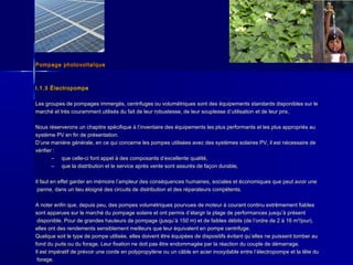 Pompage photovoltaïquePompage photovoltaïque
I.1.3 ÉlectropompeI.1.3 Électropompe
Les groupes de pompages immergés, centrifuges ou volumétriques sont des équipements standards disponibles sur leLes groupes de pompages immergés, centrifuges ou volumétriques sont des équipements standards disponibles sur le
marché et très couramment utilisés du fait de leur robustesse, de leur souplesse dmarché et très couramment utilisés du fait de leur robustesse, de leur souplesse d’’utilisation et de leur prix.utilisation et de leur prix.
Nous réserverons un chapitre spécifique à lNous réserverons un chapitre spécifique à l’’inventaire des équipements les plus performants et les plus appropriés auinventaire des équipements les plus performants et les plus appropriés au
système PV en fin de présentation.système PV en fin de présentation.
DD’’une manière générale, en ce qui concerne les pompes utilisées avec des systèmes solaires PV, il est nécessaire deune manière générale, en ce qui concerne les pompes utilisées avec des systèmes solaires PV, il est nécessaire de
vérifier :vérifier :
– que celle-ci font appel à des composants dque celle-ci font appel à des composants d’’excellente qualité,excellente qualité,
– que la distribution et le service après vente sont assurés de façon durable,que la distribution et le service après vente sont assurés de façon durable,
Il faut en effet garder en mémoire lIl faut en effet garder en mémoire l’’ampleur des conséquences humaines, sociales et économiques que peut avoir uneampleur des conséquences humaines, sociales et économiques que peut avoir une
panne, dans un lieu éloigné des circuits de distribution et des réparateurs compétents.panne, dans un lieu éloigné des circuits de distribution et des réparateurs compétents.
A noter enfin que, depuis peu, des pompes volumétriques pourvues de moteur à courant continu extrêmement fiablesA noter enfin que, depuis peu, des pompes volumétriques pourvues de moteur à courant continu extrêmement fiables
sont apparues sur le marché du pompage solaire et ont permis dsont apparues sur le marché du pompage solaire et ont permis d’’élargir la plage de performances jusquélargir la plage de performances jusqu’’à présentà présent
disponible. Pour de grandes hauteurs de pompage (jusqudisponible. Pour de grandes hauteurs de pompage (jusqu’’à 150 m) et de faibles débits (de là 150 m) et de faibles débits (de l’’ordre de 2 à 16 m³/jour),ordre de 2 à 16 m³/jour),
elles ont des rendements sensiblement meilleurs que leur équivalent en pompe centrifuge.elles ont des rendements sensiblement meilleurs que leur équivalent en pompe centrifuge.
Quelque soit le type de pompe utilisée, elles doivent être équipées de dispositifs évitant quQuelque soit le type de pompe utilisée, elles doivent être équipées de dispositifs évitant qu’’elles ne puissent tomber auelles ne puissent tomber au
fond du puits ou du forage. Leur fixation ne doit pas être endommagée par la réaction du couple de démarrage.fond du puits ou du forage. Leur fixation ne doit pas être endommagée par la réaction du couple de démarrage.
Il est impératif de prévoir une corde en polypropylène ou un câble en acier inoxydable entre lIl est impératif de prévoir une corde en polypropylène ou un câble en acier inoxydable entre l’’électropompe et la tête duélectropompe et la tête du
forage.forage.
 