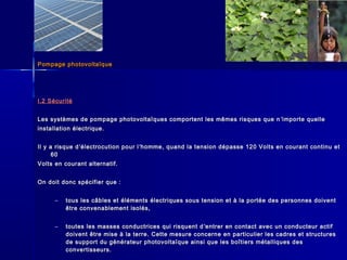 Pompage photovoltaïquePompage photovoltaïque
I.2 SécuritéI.2 Sécurité
Les systèmes de pompage photovoltaïques comportent les mêmes risques que nLes systèmes de pompage photovoltaïques comportent les mêmes risques que n ’’importe quelleimporte quelle
installation électrique.installation électrique.
Il y a risque dIl y a risque d’’électrocution pour lélectrocution pour l’’homme, quand la tension dépasse 120 Volts en courant continu ethomme, quand la tension dépasse 120 Volts en courant continu et
6060
Volts en courant alternatif.Volts en courant alternatif.
On doit donc spécifier que :On doit donc spécifier que :
– tous les câbles et éléments électriques sous tension et à la portée des personnes doiventtous les câbles et éléments électriques sous tension et à la portée des personnes doivent
être convenablement isolés,être convenablement isolés,
– toutes les masses conductrices qui risquent dtoutes les masses conductrices qui risquent d ’’entrer en contact avec un conducteur actifentrer en contact avec un conducteur actif
doivent être mise à la terre. Cette mesure concerne en particulier les cadres et structuresdoivent être mise à la terre. Cette mesure concerne en particulier les cadres et structures
de support du générateur photovoltaïque ainsi que les boîtiers métalliques desde support du générateur photovoltaïque ainsi que les boîtiers métalliques des
convertisseurs.convertisseurs.
 