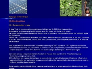 Pompage photovoltaïquePompage photovoltaïque
I.3 Bilan énergétiqueI.3 Bilan énergétique
I.3.1 Consommation en eauI.3.1 Consommation en eau
A New York, la consommation moyenne par habitant est de 500 litres dA New York, la consommation moyenne par habitant est de 500 litres d ’’eau par jour.eau par jour.
Madagascar se trouve dans le pôle opposé avec 5,4 litres, à la limite de la survieMadagascar se trouve dans le pôle opposé avec 5,4 litres, à la limite de la survie
Le Japon est le 2ième et lLe Japon est le 2ième et l ’’Espagne le 3ième pays au monde en consommation dEspagne le 3ième pays au monde en consommation d ’’eau par habitant, aprèseau par habitant, après
les Etats-Unis.les Etats-Unis.
Depuis 1977, lDepuis 1977, l’’Organisation Mondiales de la Santé a établit le niveau, par personne et par jour, à 50 litres.Organisation Mondiales de la Santé a établit le niveau, par personne et par jour, à 50 litres.
CC’’est la « provision adéquate » dest la « provision adéquate » d ’’eau pour boire, pour cuisiner, pour leau pour boire, pour cuisiner, pour l ’’hygiène personnelle et la propretéhygiène personnelle et la propreté
de la maison.de la maison.
Une étude réalisée au Maroc entre septembre 1997 et juin 2001 auprès de 1301 logements révèle uneUne étude réalisée au Maroc entre septembre 1997 et juin 2001 auprès de 1301 logements révèle une
consommation moyenne par habitant de 55 litres dconsommation moyenne par habitant de 55 litres d ’’eau par jour (18 litres pour la consommation humaineeau par jour (18 litres pour la consommation humaine
-boisons et cuisine – et 37 litres destinés aux autres usages domestiques – toilette et lavage).-boisons et cuisine – et 37 litres destinés aux autres usages domestiques – toilette et lavage).
Le besoin en eau sera principalement fonction de lLe besoin en eau sera principalement fonction de l ’’usage final ayant motivé lusage final ayant motivé l ’’installation (usageinstallation (usage
domestique, usage agricole, etc.).domestique, usage agricole, etc.).
Si lSi l’’installation est à usage domestique, le comportement et les habitudes des utilisateurs, influeront deinstallation est à usage domestique, le comportement et les habitudes des utilisateurs, influeront de
façon significative sur les besoins en eau comme le démontre les amplitudes de consommations mise enfaçon significative sur les besoins en eau comme le démontre les amplitudes de consommations mise en
évidence en début du paragraphe.évidence en début du paragraphe.
Dans tous les cas il est impératif de sDans tous les cas il est impératif de s ’’assurer que le puits ou le forage supporte le débit maximum de laassurer que le puits ou le forage supporte le débit maximum de la
pompe.pompe.
 