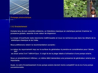 Pompage photovoltaïquePompage photovoltaïque
I.3.2 EnsoleillementI.3.2 Ensoleillement
Compte tenu de son caractère aléatoire, un théorème classique en statistique permet dCompte tenu de son caractère aléatoire, un théorème classique en statistique permet d ’’estimer laestimer la
puissance globale, assortie dpuissance globale, assortie d ’’une valeur de dispersion.une valeur de dispersion.
La marge dLa marge d’’incertitude reste néanmoins indéfinissable et nous ne rentrerons pas dans les détails de laincertitude reste néanmoins indéfinissable et nous ne rentrerons pas dans les détails de la
statistique classique et de lstatistique classique et de l ’’aléa.aléa.
Nous préfèrerons retenir la recommandation suivante :Nous préfèrerons retenir la recommandation suivante :
La valeur du rayonnement reçu sur la surface du générateur à prendre en considération pour lLa valeur du rayonnement reçu sur la surface du générateur à prendre en considération pour l ’’étudeétude
doitdoit
se situer entre 5 et 7 kWh/m²/jour. Il sse situer entre 5 et 7 kWh/m²/jour. Il s ’’agit là de la plage idéale dagit là de la plage idéale d ’’utilisation dutilisation d’’une pompe solaire.une pompe solaire.
Sous un ensoleillement inférieur, un même débit demandera une puissance de générateur solaire plusSous un ensoleillement inférieur, un même débit demandera une puissance de générateur solaire plus
importante.importante.
Aussi, le coût dAussi, le coût d’’investissement dinvestissement d’’une pompe solaire devient moins compétitif vis-à-vis dune pompe solaire devient moins compétitif vis-à-vis d ’’une pompeune pompe
conventionnelle.conventionnelle.
 