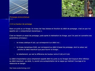 Pompage photovoltaïquePompage photovoltaïque
I.3.3 La hauteur de pompageI.3.3 La hauteur de pompage
Dans un puits ou un forage, le niveau de lDans un puits ou un forage, le niveau de l ’’eau baisse en fonction du débit de pompage, ceau baisse en fonction du débit de pompage, c ’’est ce que lest ce que l’’onon
appelle son « comportement dynamique ».appelle son « comportement dynamique ».
CC’’est en faisant un essai de pompage, juste après la réalisation du forage, que lest en faisant un essai de pompage, juste après la réalisation du forage, que l ’’on peut en connaître seson peut en connaître ses
paramètres principaux :paramètres principaux :
– le niveau statique H (st), qui correspond à un débit nul ;le niveau statique H (st), qui correspond à un débit nul ;
– le niveau dynamique H(dt), qui correspond au débit dle niveau dynamique H(dt), qui correspond au débit d ’’essai de pompage, dont la valeur estessai de pompage, dont la valeur est
proche du débit maximum que peut fournir le forage ;proche du débit maximum que peut fournir le forage ;
– le rabattement, qui est la différence de hauteur entre H (dt) et H (st)le rabattement, qui est la différence de hauteur entre H (dt) et H (st)
Le débit dLe débit d’’exploitation (plus simplement appelé débit du puits ou du forage) doit toujours être inférieurexploitation (plus simplement appelé débit du puits ou du forage) doit toujours être inférieur
au débit maximum ; au-delà, il y aurait une surexploitation de la nappe qui mettrait lau débit maximum ; au-delà, il y aurait une surexploitation de la nappe qui mettrait l ’’ouvrage et laouvrage et la
ressource en danger.ressource en danger.
http://www.avatechenergy.com/http://www.avatechenergy.com/
 