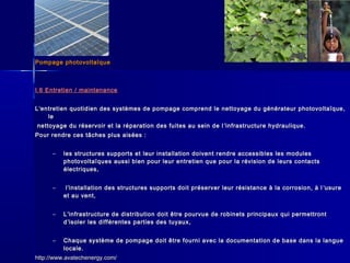 Pompage photovoltaïquePompage photovoltaïque
I.6 Entretien / maintenanceI.6 Entretien / maintenance
LL’’entretien quotidien des systèmes de pompage comprend le nettoyage du générateur photovoltaïque,entretien quotidien des systèmes de pompage comprend le nettoyage du générateur photovoltaïque,
lele
nettoyage du réservoir et la réparation des fuites au sein de lnettoyage du réservoir et la réparation des fuites au sein de l ’’infrastructure hydraulique.infrastructure hydraulique.
Pour rendre ces tâches plus aisées :Pour rendre ces tâches plus aisées :
– les structures supports et leur installation doivent rendre accessibles les modulesles structures supports et leur installation doivent rendre accessibles les modules
photovoltaïques aussi bien pour leur entretien que pour la révision de leurs contactsphotovoltaïques aussi bien pour leur entretien que pour la révision de leurs contacts
électriques,électriques,
– ll’’installation des structures supports doit préserver leur résistance à la corrosion, à linstallation des structures supports doit préserver leur résistance à la corrosion, à l ’’usureusure
et au vent,et au vent,
– LL’’infrastructure de distribution doit être pourvue de robinets principaux qui permettrontinfrastructure de distribution doit être pourvue de robinets principaux qui permettront
dd’’isoler les différentes parties des tuyaux,isoler les différentes parties des tuyaux,
– Chaque système de pompage doit être fourni avec la documentation de base dans la langueChaque système de pompage doit être fourni avec la documentation de base dans la langue
locale.locale.
http://www.avatechenergy.com/http://www.avatechenergy.com/
 