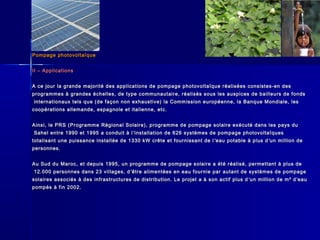Pompage photovoltaïquePompage photovoltaïque
II – ApplicationsII – Applications
A ce jour la grande majorité des applications de pompage photovoltaïque réalisées consistes-en desA ce jour la grande majorité des applications de pompage photovoltaïque réalisées consistes-en des
programmes à grandes échelles, de type communautaire, réalisés sous les auspices de bailleurs de fondsprogrammes à grandes échelles, de type communautaire, réalisés sous les auspices de bailleurs de fonds
internationaux tels que (de façon non exhaustive) la Commission européenne, la Banque Mondiale, lesinternationaux tels que (de façon non exhaustive) la Commission européenne, la Banque Mondiale, les
coopérations allemande, espagnole et italienne, etc.coopérations allemande, espagnole et italienne, etc.
Ainsi, le PRS (Programme Régional Solaire), programme de pompage solaire exécuté dans les pays duAinsi, le PRS (Programme Régional Solaire), programme de pompage solaire exécuté dans les pays du
Sahel entre 1990 et 1995 a conduit à lSahel entre 1990 et 1995 a conduit à l ’’installation de 626 systèmes de pompage photovoltaïquesinstallation de 626 systèmes de pompage photovoltaïques
totalisant une puissance installée de 1330 kW crête et fournissant de ltotalisant une puissance installée de 1330 kW crête et fournissant de l ’’eau potable à plus deau potable à plus d ’’un million deun million de
personnes.personnes.
Au Sud du Maroc, et depuis 1995, un programme de pompage solaire a été réalisé, permettant à plus deAu Sud du Maroc, et depuis 1995, un programme de pompage solaire a été réalisé, permettant à plus de
12.000 personnes dans 23 villages, d12.000 personnes dans 23 villages, d ’’être alimentées en eau fournie par autant de systèmes de pompageêtre alimentées en eau fournie par autant de systèmes de pompage
solaires associés à des infrastructures de distribution. Le projet a à son actif plus dsolaires associés à des infrastructures de distribution. Le projet a à son actif plus d ’’un million de m³ dun million de m³ d ’’eaueau
pompés à fin 2002.pompés à fin 2002.
 
