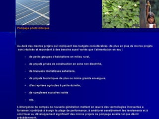Pompage photovoltaïquePompage photovoltaïque
Au-delà des macros projets qui impliquent des budgets considérables, de plus en plus de micros projetsAu-delà des macros projets qui impliquent des budgets considérables, de plus en plus de micros projets
sont réalisés et répondent à des besoins aussi variés que lsont réalisés et répondent à des besoins aussi variés que l ’’alimentation en eau :alimentation en eau :
– de petits groupes dde petits groupes d’’habitations en milieu rural,habitations en milieu rural,
– de projets privés de construction en zone non électrifié,de projets privés de construction en zone non électrifié,
– de bivouacs touristiques sahariens,de bivouacs touristiques sahariens,
– de projets touristiques de plus ou moins grands envergure,de projets touristiques de plus ou moins grands envergure,
– dd’’entreprises agricoles à petite échelle,entreprises agricoles à petite échelle,
– de complexes scolaires isolésde complexes scolaires isolés
– etc.etc.
LL’’émergence de pompes de nouvelle génération mettant en œuvre des technologies innovantes aémergence de pompes de nouvelle génération mettant en œuvre des technologies innovantes a
fortement contribué à élargir la plage de performance, à améliorer sensiblement les rendements et àfortement contribué à élargir la plage de performance, à améliorer sensiblement les rendements et à
contribuer au développement significatif des micros projets de pompage solaire tel que décritcontribuer au développement significatif des micros projets de pompage solaire tel que décrit
précédemment.précédemment.
 