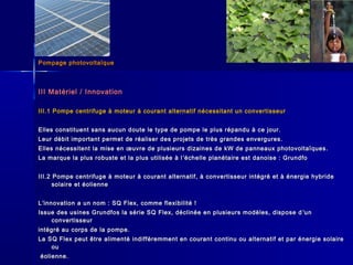 Pompage photovoltaïquePompage photovoltaïque
III Matériel / InnovationIII Matériel / Innovation
III.1 Pompe centrifuge à moteur à courant alternatif nécessitant un convertisseurIII.1 Pompe centrifuge à moteur à courant alternatif nécessitant un convertisseur
Elles constituent sans aucun doute le type de pompe le plus répandu à ce jour.Elles constituent sans aucun doute le type de pompe le plus répandu à ce jour.
Leur débit important permet de réaliser des projets de très grandes envergures.Leur débit important permet de réaliser des projets de très grandes envergures.
Elles nécessitent la mise en œuvre de plusieurs dizaines de kW de panneaux photovoltaïques.Elles nécessitent la mise en œuvre de plusieurs dizaines de kW de panneaux photovoltaïques.
La marque la plus robuste et la plus utilisée à lLa marque la plus robuste et la plus utilisée à l ’’échelle planétaire est danoise : Grundfoéchelle planétaire est danoise : Grundfo
III.2 Pompe centrifuge à moteur à courant alternatif, à convertisseur intégré et à énergie hybrideIII.2 Pompe centrifuge à moteur à courant alternatif, à convertisseur intégré et à énergie hybride
solaire et éoliennesolaire et éolienne
LL’’innovation a un nom : SQ Flex, comme flexibilité !innovation a un nom : SQ Flex, comme flexibilité !
Issue des usines Grundfos la série SQ Flex, déclinée en plusieurs modèles, dispose dIssue des usines Grundfos la série SQ Flex, déclinée en plusieurs modèles, dispose d ’’unun
convertisseurconvertisseur
intégré au corps de la pompe.intégré au corps de la pompe.
La SQ Flex peut être alimenté indifféremment en courant continu ou alternatif et par énergie solaireLa SQ Flex peut être alimenté indifféremment en courant continu ou alternatif et par énergie solaire
ouou
éolienne.éolienne.
 