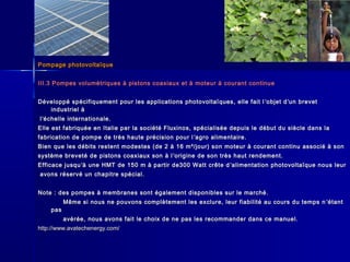 Pompage photovoltaïquePompage photovoltaïque
III.3 Pompes volumétriques à pistons coaxiaux et à moteur à courant continueIII.3 Pompes volumétriques à pistons coaxiaux et à moteur à courant continue
Développé spécifiquement pour les applications photovoltaïques, elle fait lDéveloppé spécifiquement pour les applications photovoltaïques, elle fait l ’’objet dobjet d’’un brevetun brevet
industriel àindustriel à
ll’’échelle internationale.échelle internationale.
Elle est fabriquée en Italie par la société Fluxinos, spécialisée depuis le début du siècle dans laElle est fabriquée en Italie par la société Fluxinos, spécialisée depuis le début du siècle dans la
fabrication de pompe de très haute précision pour lfabrication de pompe de très haute précision pour l ’’agro alimentaire.agro alimentaire.
Bien que les débits restent modestes (de 2 à 16 m³/jour) son moteur à courant continu associé à sonBien que les débits restent modestes (de 2 à 16 m³/jour) son moteur à courant continu associé à son
système breveté de pistons coaxiaux son à lsystème breveté de pistons coaxiaux son à l ’’origine de son très haut rendement.origine de son très haut rendement.
Efficace jusquEfficace jusqu’’à une HMT de 150 m à partir de300 Watt crête dà une HMT de 150 m à partir de300 Watt crête d ’’alimentation photovoltaïque nous leuralimentation photovoltaïque nous leur
avons réservé un chapitre spécial.avons réservé un chapitre spécial.
Note : des pompes à membranes sont également disponibles sur le marché.Note : des pompes à membranes sont également disponibles sur le marché.
Même si nous ne pouvons complètement les exclure, leur fiabilité au cours du temps nMême si nous ne pouvons complètement les exclure, leur fiabilité au cours du temps n ’’étantétant
paspas
avérée, nous avons fait le choix de ne pas les recommander dans ce manuel.avérée, nous avons fait le choix de ne pas les recommander dans ce manuel.
http://www.avatechenergy.com/http://www.avatechenergy.com/
 