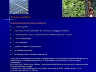 Pompage photovoltaïquePompage photovoltaïque
Nous aborderons successivement les points suivantsNous aborderons successivement les points suivants : :
 La notion de systèmeLa notion de système
 Le fonctionnement et les spécifications des systèmes de pompage photovoltaïquesLe fonctionnement et les spécifications des systèmes de pompage photovoltaïques
 La notion de fiabilité, où nous passerons en revue les différents composants du systèmeLa notion de fiabilité, où nous passerons en revue les différents composants du système
 La sécurité des systèmesLa sécurité des systèmes
 Le bilan énergétiqueLe bilan énergétique
 LL’’utilisation, lutilisation, l’’entretien et la maintenanceentretien et la maintenance
 Les différentes applicationsLes différentes applications
 Les différentes pompes disponibles sur le marchéLes différentes pompes disponibles sur le marché
A noter que les différentes recommandations techniques faites dans cette présentation correspondent typiquement àA noter que les différentes recommandations techniques faites dans cette présentation correspondent typiquement à
des installations de grandes puissances mettant en œuvre des kW, voire des dizaines de kW de puissancedes installations de grandes puissances mettant en œuvre des kW, voire des dizaines de kW de puissance
photovoltaïque.photovoltaïque.
Néanmoins, nous nNéanmoins, nous n’’oublierons pas doublierons pas d’’évoquer lévoquer l’’existence des micro systèmes de pompage dont le développement estexistence des micro systèmes de pompage dont le développement est
significatif ses dernières années.significatif ses dernières années.
A cet égard, une vidéo dA cet égard, une vidéo d’’installation dinstallation d’’un micro système de pompage de 300Wc vous sera remise en fin deun micro système de pompage de 300Wc vous sera remise en fin de
présentation sous la forme dprésentation sous la forme d’’un CDROM.un CDROM.
 