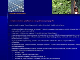 Pompage photovoltaïquePompage photovoltaïque
I - Fonctionnement et spécifications des systèmes de pompage PVI - Fonctionnement et spécifications des systèmes de pompage PV
Les systèmes de pompage photovoltaïques sont, en général, constitués des éléments suivants :Les systèmes de pompage photovoltaïques sont, en général, constitués des éléments suivants :
 un générateur PV lui-même composé de modules PV, interconnectés électriquement entre eux pour constituer une unun générateur PV lui-même composé de modules PV, interconnectés électriquement entre eux pour constituer une un
de production de courant continu (DC).de production de courant continu (DC).
 une structure métallique pour supporter lune structure métallique pour supporter l’’ensemble du champ photovoltaïque;ensemble du champ photovoltaïque;
 une unité de conditionnement de puissance, constituée dune unité de conditionnement de puissance, constituée d’’un convertisseur DC/AC (onduleur), capable de faire varier laun convertisseur DC/AC (onduleur), capable de faire varier la
fréquence et la tension de sortie en fonction de la puissance disponible du générateur solaire, elle-même fonction defréquence et la tension de sortie en fonction de la puissance disponible du générateur solaire, elle-même fonction de
ll’’irradiation solaire quirradiation solaire qu’’il reçoit ;il reçoit ;
 un groupe électropompe immergé, constitué dun groupe électropompe immergé, constitué d’’un moteur électrique à induction et dun moteur électrique à induction et d’’une pompe centrifuge ouune pompe centrifuge ou
volumétrique ;volumétrique ;
 un câblage électrique, par lequel transitent lun câblage électrique, par lequel transitent l’’énergie du générateur au moteur et les informations relatives aux différenénergie du générateur au moteur et les informations relatives aux différent
contrôles de sécurité ;contrôles de sécurité ;
 une infrastructure hydraulique qui conduit lune infrastructure hydraulique qui conduit l’’eau de sa source (souvent un puits ou un forage) jusqueau de sa source (souvent un puits ou un forage) jusqu’’aux points deaux points de
distribution. Celle-ci comporte les 4 éléments suivants :distribution. Celle-ci comporte les 4 éléments suivants :
– la source dla source d’’eaueau
– la conduite dla conduite d’’amenée jusquamenée jusqu’’au stockageau stockage
– un système de stockage dun système de stockage d’’eau (réservoir, bâche, etc.)eau (réservoir, bâche, etc.)
– le réseau de distribution depuis le stockage jusqule réseau de distribution depuis le stockage jusqu’’aux lieux de consommationaux lieux de consommation
 
