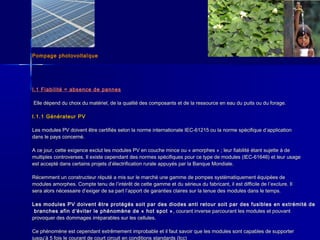 Pompage photovoltaïquePompage photovoltaïque
I.1 Fiabilité = absence de pannesI.1 Fiabilité = absence de pannes
Elle dépend du choix du matériel, de la qualité des composants et de la ressource en eau du puits ou du forage.Elle dépend du choix du matériel, de la qualité des composants et de la ressource en eau du puits ou du forage.
I.1.1 Générateur PVI.1.1 Générateur PV
Les modules PV doivent être certifiés selon la norme internationale IEC-61215 ou la norme spécifique dLes modules PV doivent être certifiés selon la norme internationale IEC-61215 ou la norme spécifique d’’applicationapplication
dans le pays concerné.dans le pays concerné.
A ce jour, cette exigence exclut les modules PV en couche mince ou « amorphes » ; leur fiabilité étant sujette à deA ce jour, cette exigence exclut les modules PV en couche mince ou « amorphes » ; leur fiabilité étant sujette à de
multiples controverses. Il existe cependant des normes spécifiques pour ce type de modules (IEC-61646) et leur usagemultiples controverses. Il existe cependant des normes spécifiques pour ce type de modules (IEC-61646) et leur usage
est accepté dans certains projets dest accepté dans certains projets d’’électrification rurale appuyés par la Banque Mondiale.électrification rurale appuyés par la Banque Mondiale.
Récemment un constructeur réputé a mis sur le marché une gamme de pompes systématiquement équipées deRécemment un constructeur réputé a mis sur le marché une gamme de pompes systématiquement équipées de
modules amorphes. Compte tenu de lmodules amorphes. Compte tenu de l’’intérêt de cette gamme et du sérieux du fabricant, il est difficile de lintérêt de cette gamme et du sérieux du fabricant, il est difficile de l’’exclure. Ilexclure. Il
sera alors nécessaire dsera alors nécessaire d’’exiger de sa part lexiger de sa part l’’apport de garanties claires sur la tenue des modules dans le temps.apport de garanties claires sur la tenue des modules dans le temps.
Les modules PV doivent être protégés soit par des diodes anti retour soit par des fusibles en extrémité deLes modules PV doivent être protégés soit par des diodes anti retour soit par des fusibles en extrémité de
branches afin dbranches afin d’’éviter le phénomène de « hot spot »éviter le phénomène de « hot spot » , courant inverse parcourant les modules et pouvant, courant inverse parcourant les modules et pouvant
provoquer des dommages irréparables sur les cellules.provoquer des dommages irréparables sur les cellules.
Ce phénomène est cependant extrêmement improbable et il faut savoir que les modules sont capables de supporterCe phénomène est cependant extrêmement improbable et il faut savoir que les modules sont capables de supporter
jusqu’’à 5 fois le courant de court circuit en conditions standards (Icc)
 