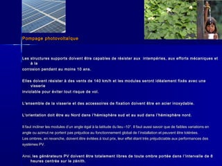 Pompage photovoltaïquePompage photovoltaïque
Les structures supports doivent être capables de résister aux intempéries, aux efforts mécaniques etLes structures supports doivent être capables de résister aux intempéries, aux efforts mécaniques et
à laà la
corrosion pendant au moins 10 ans.corrosion pendant au moins 10 ans.
Elles doivent résister à des vents de 140 km/h et les modules seront idéalement fixés avec uneElles doivent résister à des vents de 140 km/h et les modules seront idéalement fixés avec une
visserievisserie
inviolable pour éviter tout risque de vol.inviolable pour éviter tout risque de vol.
LL’’ensemble de la visserie et des accessoires de fixation doivent être en acier inoxydable.ensemble de la visserie et des accessoires de fixation doivent être en acier inoxydable.
LL’’orientation doit être au Nord dans lorientation doit être au Nord dans l ’’hémisphère sud et au sud dans lhémisphère sud et au sud dans l’’hémisphère nord.hémisphère nord.
Il faut incliner les modules dIl faut incliner les modules d’’un angle égal à la latitude du lieu -10°. Il faut aussi savoir que de faibles variations enun angle égal à la latitude du lieu -10°. Il faut aussi savoir que de faibles variations en
angle ou azimut ne portent pas préjudice au fonctionnement global de langle ou azimut ne portent pas préjudice au fonctionnement global de l’’installation et peuvent être tolérées.installation et peuvent être tolérées.
Les ombres, en revanche, doivent être évitées à tout prix, leur effet étant très préjudiciable aux performances desLes ombres, en revanche, doivent être évitées à tout prix, leur effet étant très préjudiciable aux performances des
systèmes PV.systèmes PV.
Ainsi,Ainsi, les générateurs PV doivent être totalement libres de toute ombre portée dans lles générateurs PV doivent être totalement libres de toute ombre portée dans l ’’intervalle de 8intervalle de 8
heures centrée sur le zénith.heures centrée sur le zénith.
 