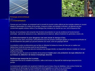 Pompage photovoltaïquePompage photovoltaïque
I.1.2 ConvertisseursI.1.2 Convertisseurs
Comme son nom lComme son nom l’’indique, ce composant sert à convertir le courant continu délivré par les modules solaires en courantindique, ce composant sert à convertir le courant continu délivré par les modules solaires en courant
adapté à ladapté à l’’alimentation du moteur de la pompe. Lorsque le moteur est triphasé à induction, cet élément est plusalimentation du moteur de la pompe. Lorsque le moteur est triphasé à induction, cet élément est plus
couramment appelé onduleur même scouramment appelé onduleur même s’’il se distingue des onduleurs du marché qui, eux, sont à fréquence fixe.il se distingue des onduleurs du marché qui, eux, sont à fréquence fixe.
De plus, le convertisseur doit comporter des fonctions de protection en cas de conditions de fonctionnementDe plus, le convertisseur doit comporter des fonctions de protection en cas de conditions de fonctionnement
anormales : pénurie de ressource en eau, débordement du réservoir, défaut danormales : pénurie de ressource en eau, débordement du réservoir, défaut d’’isolement du générateur solaire, etc.isolement du générateur solaire, etc.
Le disfonctionnement le plus dangereux est sans doute le manque dLe disfonctionnement le plus dangereux est sans doute le manque d ’’eau.eau.
Le manque dLe manque d’’eau dans une pompe, particulièrement pour les pompes centrifuges génère un manque de lubrification eteau dans une pompe, particulièrement pour les pompes centrifuges génère un manque de lubrification et
de refroidissement des paliers qui peuvent entrainer son usure, voire son grippage définitif.de refroidissement des paliers qui peuvent entrainer son usure, voire son grippage définitif.
La protection contre ce phénomène peut se faire en détectant la baisse du niveau de lLa protection contre ce phénomène peut se faire en détectant la baisse du niveau de l’’eau par un capteur quieau par un capteur qui
déclenchera ldéclenchera l’’arrêt de la pompe avant le seuil dangereux.arrêt de la pompe avant le seuil dangereux.
En fait lEn fait l’’expérience montre que dans de nombreux cas (forages étroits), ce dispositif est délicat à installer et nexpérience montre que dans de nombreux cas (forages étroits), ce dispositif est délicat à installer et n’’est pasest pas
suffisamment fiable.suffisamment fiable.
Il est plus judicieux de jouer sur la réaction de la pompe et dIl est plus judicieux de jouer sur la réaction de la pompe et d’’opter pour une protection de type détection deopter pour une protection de type détection de
survitesse ou détection de baisse dsurvitesse ou détection de baisse d ’’ampérage absorbé.ampérage absorbé.
Redémarrage temporisé de la pompe.Redémarrage temporisé de la pompe.
Indépendamment de la modalité de protection, celle-ci doit inclure un dispositif de redémarrage temporisé de laIndépendamment de la modalité de protection, celle-ci doit inclure un dispositif de redémarrage temporisé de la
pompe.pompe.
La temporisation permettra non seulement dLa temporisation permettra non seulement d’’attendre que le niveau dattendre que le niveau d’’eau se rétablisse, mais surtout deau se rétablisse, mais surtout d’’éviter leséviter les
successions de démarrage et dsuccessions de démarrage et d’’arrêt (battement) dommageables au moteur et au convertisseur.arrêt (battement) dommageables au moteur et au convertisseur.
Chaque démarrage entraîne de forts courants qui échauffent les circuits et les bobinages.Chaque démarrage entraîne de forts courants qui échauffent les circuits et les bobinages.
 