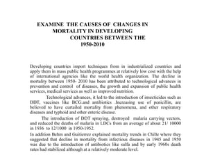 EXAMINE THE CAUSES OF CHANGES IN
       MORTALITY IN DEVELOPING
            COUNTRIES BETWEEN THE
               1950-2010


Developing countries import techniques from in industrialized countries and
apply them in mass public health programmes at relatively low cost with the help
of international agencies like the world health organization. The decline in
mortality between 1950- 2010 has been attributed to technological advances in
prevention and control of diseases, the growth and expansion of public health
services, medical services as well as improved nutrition.
         Technological advances, it led to the introduction of insecticides such as
DDT, vaccines like BCG.and antibiotics .Increasing use of penicillin, are
believed to have curtailed mortality from phenomena, and other respiratory
diseases and typhoid and other enteric disease.
       The introduction of DDT spraying, destroyed malaria carrying vectors,
and reduced the deaths of malaria in LDCs from an average of about 21/ 10000
in 1936 to 12/1000 in 1950-1952.
In addition Behm and Guitierrez explained mortality trends in Chille where they
suggested that decline in mortality from infectious diseases in 1945 and 1950
was due to the introduction of antibiotics like sulfa and by early 1960s death
rates had stabilized although at a relatively moderate level.
 