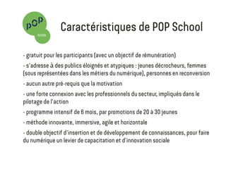 Gratuit pour les participants (avec un objectif de rémunération)
S'adresse à des publics éloignés et atypiques : jeunes décrocheurs, femmes (sous-
représentées dans les métiers du numérique), personnes en reconversion
Aucun autre pré-requis que la motivation
Une forte connexion avec les professionnels du secteur, impliqués dans le pilotage de
l'action (start-ups, grands entreprises, espaces de coworking, acteurs associatifs).
Programme intensif de 6 mois, par promotions de 25 jeunes
Méthode innovante, immersive, agile et horizontale : formation pair à pair,
développement de la capacité de collaboration et d'apprentissage
Trois principaux débouchés : emploi, création d'activité, formation
Prototypage de projet et école de l'entrepreneuriat
Une formation
innovante et inclusive
 