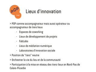 Animation - Gestion
•  Pour le compte d'un partenaire ou en position de maîtrise d'ouvrage
•  Position de "tiers" neutre entre communautés et acteurs publics
•  Orchestrer la vie du lieu et de la communauté
•  Structuration et mise en place d’animations permettant de faciliter
les dynamiques collaboratives
Participation de POP Place à la mise en réseau des tiers-lieux
en Nord-Pas de Calais-Picardie
L'invention des lieux
de collaboration de demain
 