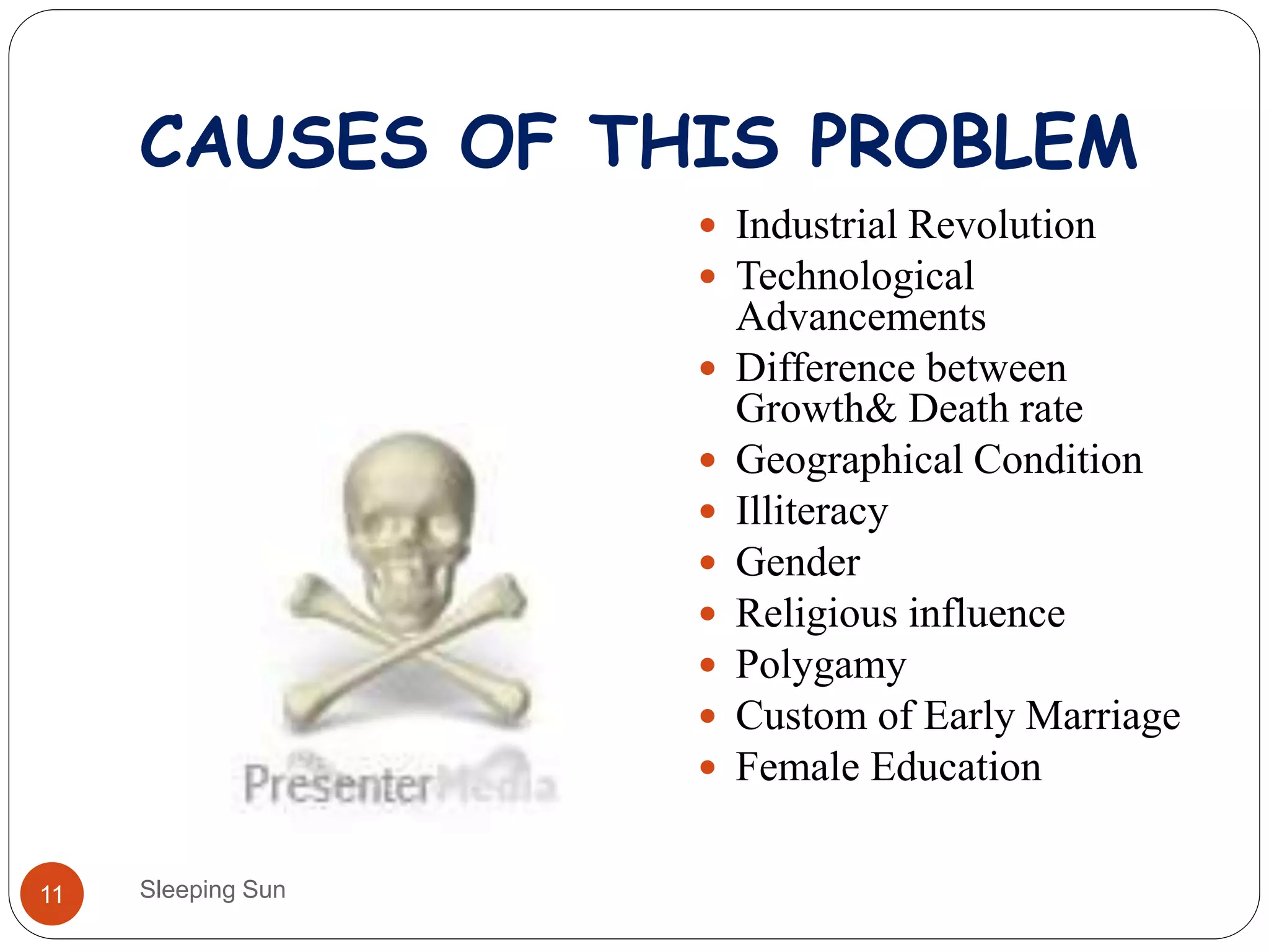 CAUSES OF THIS PROBLEM
Sleeping Sun11
 Industrial Revolution
 Technological
Advancements
 Difference between
Growth& Death rate
 Geographical Condition
 Illiteracy
 Gender
 Religious influence
 Polygamy
 Custom of Early Marriage
 Female Education
 