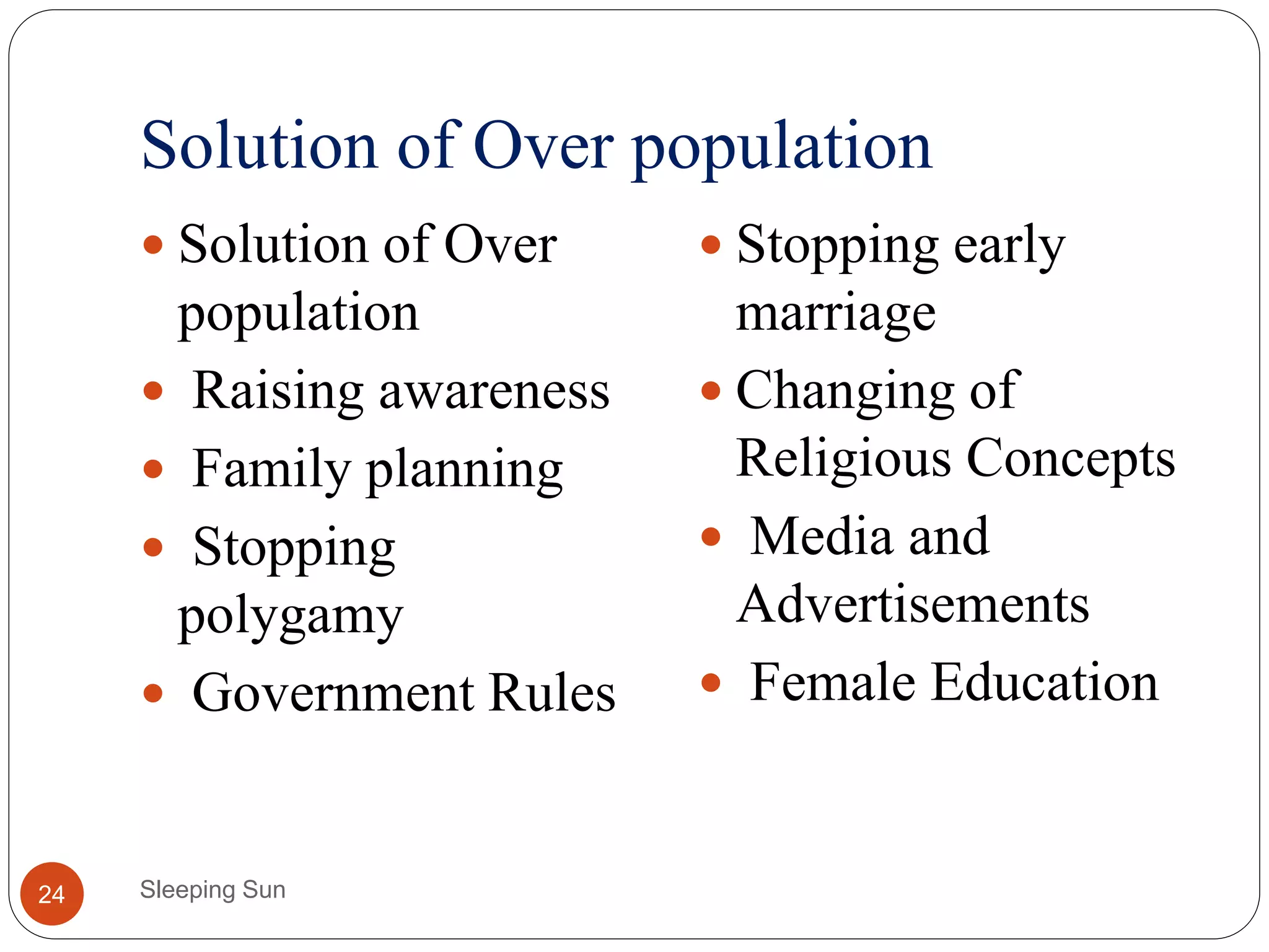 Solution of Over population
Sleeping Sun24
 Solution of Over
population
 Raising awareness
 Family planning
 Stopping
polygamy
 Government Rules
 Stopping early
marriage
 Changing of
Religious Concepts
 Media and
Advertisements
 Female Education
 