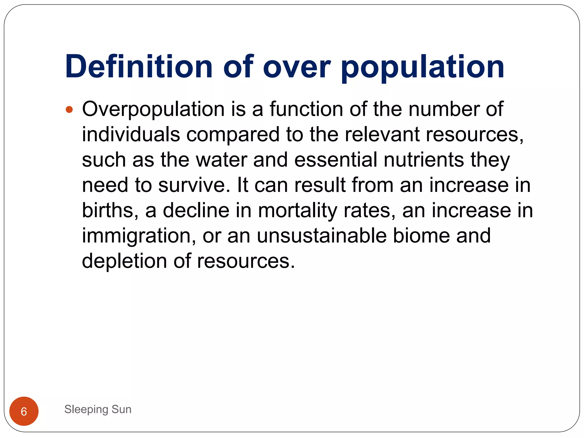 Definition of over population
Sleeping Sun6
 Overpopulation is a function of the number of
individuals compared to the relevant resources,
such as the water and essential nutrients they
need to survive. It can result from an increase in
births, a decline in mortality rates, an increase in
immigration, or an unsustainable biome and
depletion of resources.
 