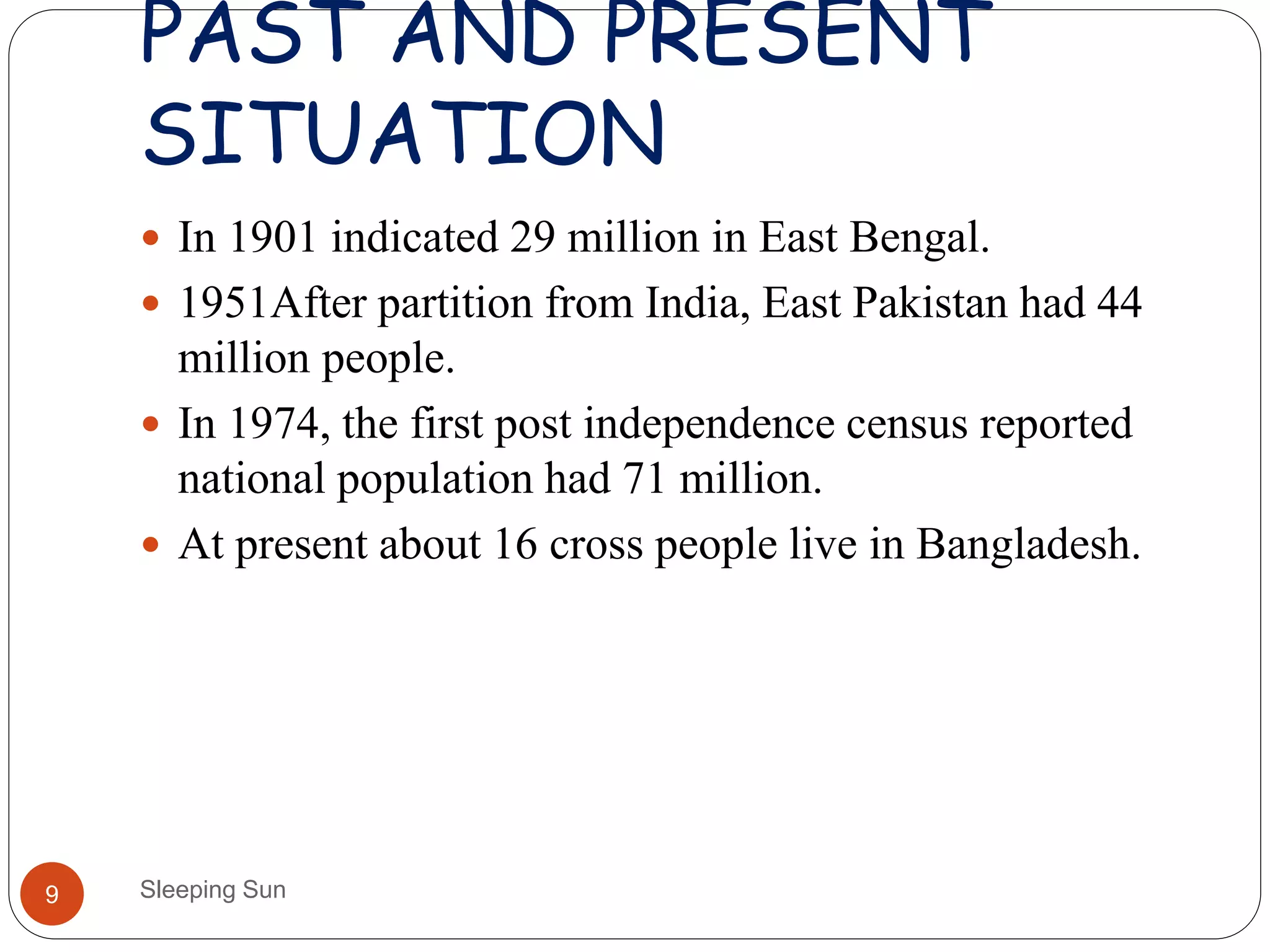 PAST AND PRESENT
SITUATION
Sleeping Sun9
 In 1901 indicated 29 million in East Bengal.
 1951After partition from India, East Pakistan had 44
million people.
 In 1974, the first post independence census reported
national population had 71 million.
 At present about 16 cross people live in Bangladesh.
 