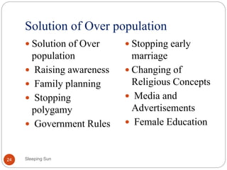 Solution of Over population
Sleeping Sun24
 Solution of Over
population
 Raising awareness
 Family planning
 Stopping
polygamy
 Government Rules
 Stopping early
marriage
 Changing of
Religious Concepts
 Media and
Advertisements
 Female Education
 