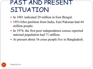 PAST AND PRESENT
SITUATION
Sleeping Sun9
 In 1901 indicated 29 million in East Bengal.
 1951After partition from India, East Pakistan had 44
million people.
 In 1974, the first post independence census reported
national population had 71 million.
 At present about 16 cross people live in Bangladesh.
 