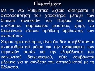 Παρατήρηση Με το νέο Ρυθμιστικό Σχέδιο διατηρείται η   διαφοροποίηση του χαρακτήρα μεταξύ των δυτικών συνοικιών του   Πειραιά και του υπόλοιπου παραλιακού μετώπου, χωρίς να διαφαίνεται   κάποια πρόθεση άμβλυνσης των ανισοτήτων. Χαρακτηριστικό όμως είναι ότι δεν προβλέπονται   αντισταθμιστικά μέτρα για την ανακούφιση των περιοχών αυτών και την   εξομάλυνση του κοινωνικού διαχωρισμού ,  ούτε λαμβάνεται μέριμνα για   τη σύνδεση του αστικού ιστού με τη θάλασσα. 